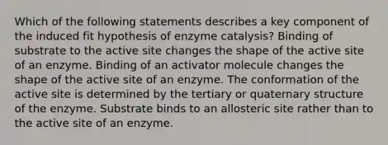 Which of the following statements describes a key component of the induced fit hypothesis of enzyme catalysis? Binding of substrate to the active site changes the shape of the active site of an enzyme. Binding of an activator molecule changes the shape of the active site of an enzyme. The conformation of the active site is determined by the tertiary or quaternary structure of the enzyme. Substrate binds to an allosteric site rather than to the active site of an enzyme.