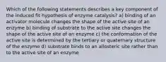 Which of the following statements describes a key component of the induced fit hypothesis of enzyme catalysis? a) binding of an activator molecule changes the shape of the active site of an enzyme b) binding of substrate to the active site changes the shape of the active site of an enzyme c) the conformation of the active site is determined by the tertiary or quaternary structure of the enzyme d) substrate binds to an allosteric site rather than to the active site of an enzyme