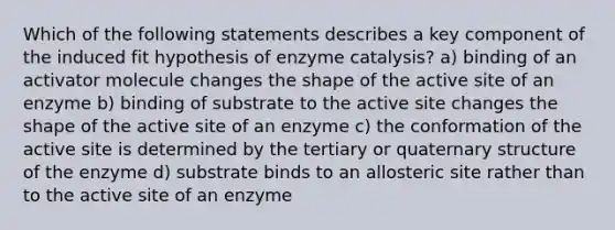 Which of the following statements describes a key component of the induced fit hypothesis of enzyme catalysis? a) binding of an activator molecule changes the shape of the active site of an enzyme b) binding of substrate to the active site changes the shape of the active site of an enzyme c) the conformation of the active site is determined by the tertiary or quaternary structure of the enzyme d) substrate binds to an allosteric site rather than to the active site of an enzyme