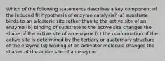 Which of the following statements describes a key component of the induced fit hypothesis of enzyme catalysis? (a) substrate binds to an allosteric site rather than to the active site of an enzyme (b) binding of substrate to the active site changes the shape of the active site of an enzyme (c) the conformation of the active site is determined by the tertiary or quaternary structure of the enzyme (d) binding of an activator molecule changes the shapes of the active site of an enzyme