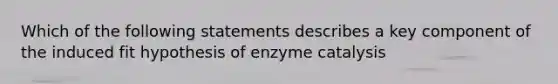 Which of the following statements describes a key component of the induced fit hypothesis of enzyme catalysis