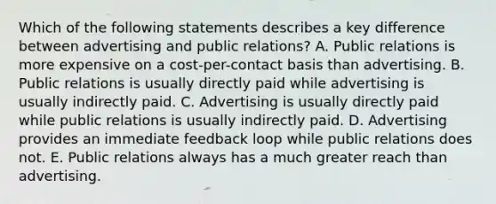 Which of the following statements describes a key difference between advertising and public relations? A. Public relations is more expensive on a cost-per-contact basis than advertising. B. Public relations is usually directly paid while advertising is usually indirectly paid. C. Advertising is usually directly paid while public relations is usually indirectly paid. D. Advertising provides an immediate feedback loop while public relations does not. E. Public relations always has a much greater reach than advertising.