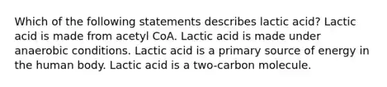 Which of the following statements describes lactic acid? Lactic acid is made from acetyl CoA. Lactic acid is made under anaerobic conditions. Lactic acid is a primary source of energy in the human body. Lactic acid is a two-carbon molecule.