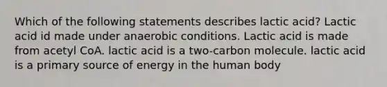 Which of the following statements describes lactic acid? Lactic acid id made under anaerobic conditions. Lactic acid is made from acetyl CoA. lactic acid is a two-carbon molecule. lactic acid is a primary source of energy in the human body