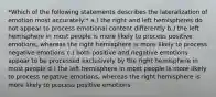 *Which of the following statements describes the lateralization of emotion most accurately:* a.) the right and left hemispheres do not appear to process emotional content differently b.) the left hemisphere in most people is more likely to process positive emotions, whereas the right hemisphere is more likely to process negative emotions c.) both positive and negative emotions appear to be processed exclusively by the right hemisphere in most people d.) the left hemisphere in most people is more likely to process negative emotions, whereas the right hemisphere is more likely to process positive emotions