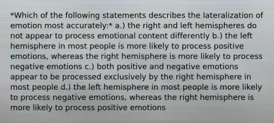 *Which of the following statements describes the lateralization of emotion most accurately:* a.) the right and left hemispheres do not appear to process emotional content differently b.) the left hemisphere in most people is more likely to process positive emotions, whereas the right hemisphere is more likely to process negative emotions c.) both positive and negative emotions appear to be processed exclusively by the right hemisphere in most people d.) the left hemisphere in most people is more likely to process negative emotions, whereas the right hemisphere is more likely to process positive emotions