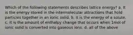 Which of the following statements describes lattice energy? a. It is the energy stored in the intermolecular attractions that hold particles together in an ionic solid. b. It is the energy of a solute. c. It is the amount of enthalpy change that occurs when 1mol of ionic solid is converted into gaseous ions. d. all of the above