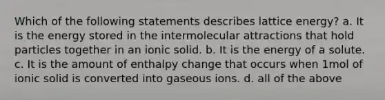 Which of the following statements describes lattice energy? a. It is the energy stored in the intermolecular attractions that hold particles together in an ionic solid. b. It is the energy of a solute. c. It is the amount of enthalpy change that occurs when 1mol of ionic solid is converted into gaseous ions. d. all of the above