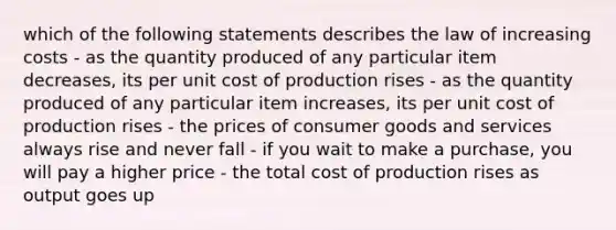 which of the following statements describes the law of increasing costs - as the quantity produced of any particular item decreases, its per unit cost of production rises - as the quantity produced of any particular item increases, its per unit cost of production rises - the prices of consumer goods and services always rise and never fall - if you wait to make a purchase, you will pay a higher price - the total cost of production rises as output goes up