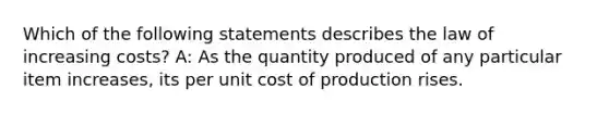 Which of the following statements describes the law of increasing costs? A: As the quantity produced of any particular item increases, its per unit cost of production rises.