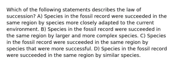 Which of the following statements describes the law of succession? A) Species in the fossil record were succeeded in the same region by species more closely adapted to the current environment. B) Species in the fossil record were succeeded in the same region by larger and more complex species. C) Species in the fossil record were succeeded in the same region by species that were more successful. D) Species in the fossil record were succeeded in the same region by similar species.