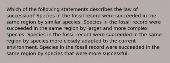 Which of the following statements describes the law of succession? Species in the fossil record were succeeded in the same region by similar species. Species in the fossil record were succeeded in the same region by larger and more complex species. Species in the fossil record were succeeded in the same region by species more closely adapted to the current environment. Species in the fossil record were succeeded in the same region by species that were more successful.