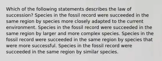 Which of the following statements describes the law of succession? Species in the fossil record were succeeded in the same region by species more closely adapted to the current environment. Species in the fossil record were succeeded in the same region by larger and more complex species. Species in the fossil record were succeeded in the same region by species that were more successful. Species in the fossil record were succeeded in the same region by similar species.