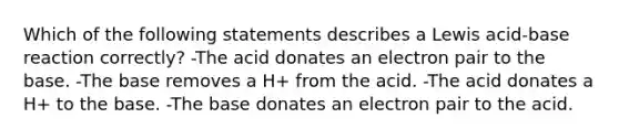 Which of the following statements describes a Lewis acid-base reaction correctly? -The acid donates an electron pair to the base. -The base removes a H+ from the acid. -The acid donates a H+ to the base. -The base donates an electron pair to the acid.