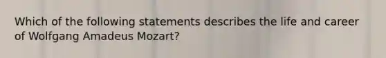 Which of the following statements describes the life and career of Wolfgang Amadeus Mozart?