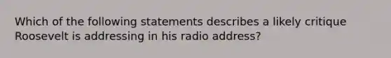 Which of the following statements describes a likely critique Roosevelt is addressing in his radio address?