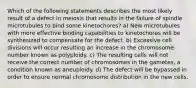 Which of the following statements describes the most likely result of a defect in meiosis that results in the failure of spindle microtubules to bind some kinetochores? a) New microtubules with more effective binding capabilities to kinetochores will be synthesized to compensate for the defect. b) Excessive cell divisions will occur resulting an increase in the chromosome number known as polyploidy. c) The resulting cells will not receive the correct number of chromosomes in the gametes, a condition known as aneuploidy. d) The defect will be bypassed in order to ensure normal chromosome distribution in the new cells.