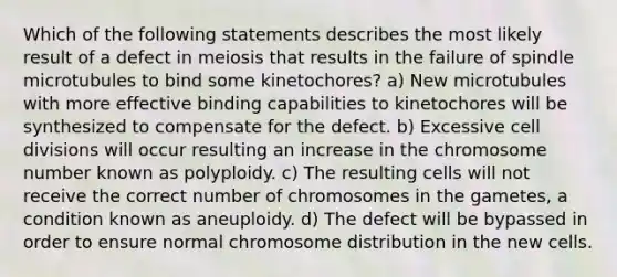 Which of the following statements describes the most likely result of a defect in meiosis that results in the failure of spindle microtubules to bind some kinetochores? a) New microtubules with more effective binding capabilities to kinetochores will be synthesized to compensate for the defect. b) Excessive cell divisions will occur resulting an increase in the chromosome number known as polyploidy. c) The resulting cells will not receive the correct number of chromosomes in the gametes, a condition known as aneuploidy. d) The defect will be bypassed in order to ensure normal chromosome distribution in the new cells.