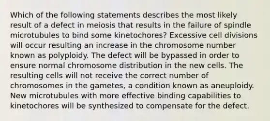 Which of the following statements describes the most likely result of a defect in meiosis that results in the failure of spindle microtubules to bind some kinetochores? Excessive cell divisions will occur resulting an increase in the chromosome number known as polyploidy. The defect will be bypassed in order to ensure normal chromosome distribution in the new cells. The resulting cells will not receive the correct number of chromosomes in the gametes, a condition known as aneuploidy. New microtubules with more effective binding capabilities to kinetochores will be synthesized to compensate for the defect.