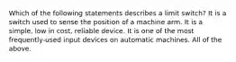 Which of the following statements describes a limit switch? It is a switch used to sense the position of a machine arm. It is a simple, low in cost, reliable device. It is one of the most frequently-used input devices on automatic machines. All of the above.