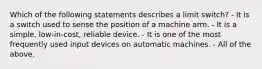 Which of the following statements describes a limit switch? - It is a switch used to sense the position of a machine arm. - It is a simple, low-in-cost, reliable device. - It is one of the most frequently used input devices on automatic machines. - All of the above.