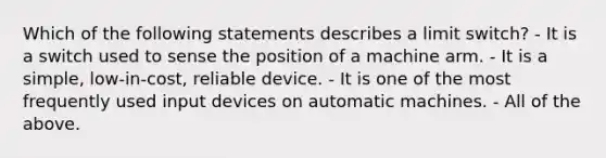 Which of the following statements describes a limit switch? - It is a switch used to sense the position of a machine arm. - It is a simple, low-in-cost, reliable device. - It is one of the most frequently used input devices on automatic machines. - All of the above.