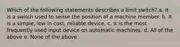 Which of the following statements describes a limit switch? a. It is a switch used to sense the position of a machine member. b. It is a simple, low in cost, reliable device. c. It is the most frequently-used input device on automatic machines. d. All of the above e. None of the above