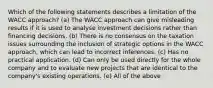 Which of the following statements describes a limitation of the WACC approach? (a) The WACC approach can give misleading results if it is used to analyse investment decisions rather than financing decisions. (b) There is no consensus on the taxation issues surrounding the inclusion of strategic options in the WACC approach, which can lead to incorrect inferences. (c) Has no practical application. (d) Can only be used directly for the whole company and to evaluate new projects that are identical to the company's existing operations. (e) All of the above