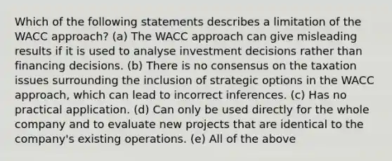 Which of the following statements describes a limitation of the WACC approach? (a) The WACC approach can give misleading results if it is used to analyse investment decisions rather than financing decisions. (b) There is no consensus on the taxation issues surrounding the inclusion of strategic options in the WACC approach, which can lead to incorrect inferences. (c) Has no practical application. (d) Can only be used directly for the whole company and to evaluate new projects that are identical to the company's existing operations. (e) All of the above