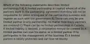 Which of the following statements describes limited partnerships? A) A limited partnership is created where all of the partners state in the partnership agreement that they will not be responsible for debts arising out of the partnership business and register as such with the government B) There can only be one limited partner in any partnership, no matter how many partners are involved C) There can be no limited partnerships in Canada. If limited liability is desired, a corporation mmust be created D) A limited partner can lose his status as a limited partner if he participates in the management of the business E) A limited partner is totally protected and can lose no money