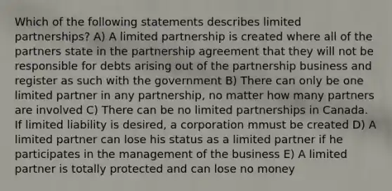 Which of the following statements describes limited partnerships? A) A limited partnership is created where all of the partners state in the partnership agreement that they will not be responsible for debts arising out of the partnership business and register as such with the government B) There can only be one limited partner in any partnership, no matter how many partners are involved C) There can be no limited partnerships in Canada. If limited liability is desired, a corporation mmust be created D) A limited partner can lose his status as a limited partner if he participates in the management of the business E) A limited partner is totally protected and can lose no money