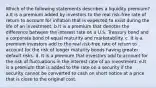 Which of the following statements describes a liquidity premium? a.It is a premium added by investors to the real risk-free rate of return to account for inflation that is expected to exist during the life of an investment. b.It is a premium that denotes the difference between the interest rate on a U.S. Treasury bond and a corporate bond of equal maturity and marketability. c. It is a premium investors add to the real risk-free rate of return to account for the risk of longer maturity bonds having greater default risks. d. It is a premium that investors add to account for the risk of fluctuations in the interest rate of an investment. e.It is a premium that is added to the rate on a security if the security cannot be converted to cash on short notice at a price that is close to the original cost.