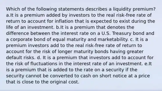 Which of the following statements describes a liquidity premium? a.It is a premium added by investors to the real risk-free rate of return to account for inflation that is expected to exist during the life of an investment. b.It is a premium that denotes the difference between the interest rate on a U.S. Treasury bond and a corporate bond of equal maturity and marketability. c. It is a premium investors add to the real risk-free rate of return to account for the risk of longer maturity bonds having greater default risks. d. It is a premium that investors add to account for the risk of fluctuations in the interest rate of an investment. e.It is a premium that is added to the rate on a security if the security cannot be converted to cash on short notice at a price that is close to the original cost.