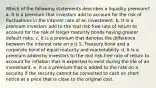 Which of the following statements describes a liquidity premium? a. It is a premium that investors add to account for the risk of fluctuations in the interest rate of an investment. b. It is a premium investors add to the real risk-free rate of return to account for the risk of longer maturity bonds having greater default risks. c. It is a premium that denotes the difference between the interest rate on a U.S. Treasury bond and a corporate bond of equal maturity and marketability. d. It is a premium added by investors to the real risk-free rate of return to account for inflation that is expected to exist during the life of an investment. e. It is a premium that is added to the rate on a security if the security cannot be converted to cash on short notice at a price that is close to the original cost.