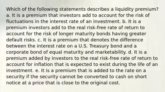 Which of the following statements describes a liquidity premium? a. It is a premium that investors add to account for the risk of fluctuations in the interest rate of an investment. b. It is a premium investors add to the real risk-free rate of return to account for the risk of longer maturity bonds having greater default risks. c. It is a premium that denotes the difference between the interest rate on a U.S. Treasury bond and a corporate bond of equal maturity and marketability. d. It is a premium added by investors to the real risk-free rate of return to account for inflation that is expected to exist during the life of an investment. e. It is a premium that is added to the rate on a security if the security cannot be converted to cash on short notice at a price that is close to the original cost.