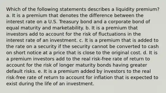 Which of the following statements describes a liquidity premium? a. It is a premium that denotes the difference between the interest rate on a U.S. Treasury bond and a corporate bond of equal maturity and marketability. b. It is a premium that investors add to account for the risk of fluctuations in the interest rate of an investment. c. It is a premium that is added to the rate on a security if the security cannot be converted to cash on short notice at a price that is close to the original cost. d. It is a premium investors add to the real risk-free rate of return to account for the risk of longer maturity bonds having greater default risks. e. It is a premium added by investors to the real risk-free rate of return to account for inflation that is expected to exist during the life of an investment.