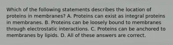 Which of the following statements describes the location of proteins in membranes? A. Proteins can exist as integral proteins in membranes. B. Proteins can be loosely bound to membranes through electrostatic interactions. C. Proteins can be anchored to membranes by lipids. D. All of these answers are correct.