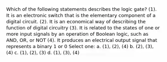 Which of the following statements describes the logic gate? (1). It is an electronic switch that is the elementary component of a digital circuit. (2). It is an economical way of describing the function of digital circuitry (3). It is related to the states of one or more input signals by an operation of Boolean logic, such as AND, OR, or NOT (4). It produces an electrical output signal that represents a binary 1 or 0 Select one: a. (1), (2), (4) b. (2), (3), (4) c. (1), (2), (3) d. (1), (3), (4)