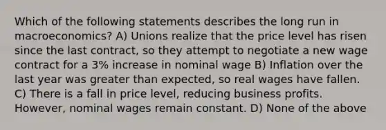 Which of the following statements describes the long run in macroeconomics? A) Unions realize that the price level has risen since the last contract, so they attempt to negotiate a new wage contract for a 3% increase in nominal wage B) Inflation over the last year was <a href='https://www.questionai.com/knowledge/ktgHnBD4o3-greater-than' class='anchor-knowledge'>greater than</a> expected, so real wages have fallen. C) There is a fall in price level, reducing business profits. However, nominal wages remain constant. D) None of the above