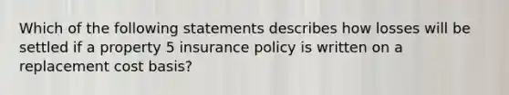 Which of the following statements describes how losses will be settled if a property 5 insurance policy is written on a replacement cost basis?