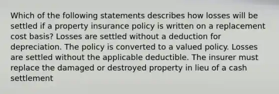 Which of the following statements describes how losses will be settled if a property insurance policy is written on a replacement cost basis? Losses are settled without a deduction for depreciation. The policy is converted to a valued policy. Losses are settled without the applicable deductible. The insurer must replace the damaged or destroyed property in lieu of a cash settlement