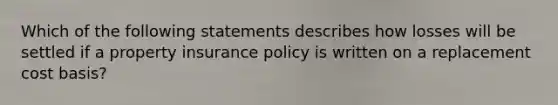 Which of the following statements describes how losses will be settled if a property insurance policy is written on a replacement cost basis?