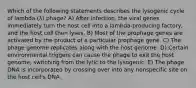 Which of the following statements describes the lysogenic cycle of lambda (λ) phage? A) After infection, the viral genes immediately turn the host cell into a lambda-producing factory, and the host cell then lyses. B) Most of the prophage genes are activated by the product of a particular prophage gene. C) The phage genome replicates along with the host genome. D) Certain environmental triggers can cause the phage to exit the host genome, switching from the lytic to the lysogenic. E) The phage DNA is incorporated by crossing over into any nonspecific site on the host cell's DNA.