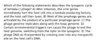 Which of the following statements describes the lysogenic cycle of lambda () phage? A) After infection, the viral genes immediately turn the host cell into a lambda-producing factory, and the host cell then lyses. B) Most of the prophage genes ara activated by the product of a particular prophage gene. C) The phage genome replicates along with the hosp genome. D) Certain environmental triggers can cause the phage to exit the host genoma, switching from the hytic to the lysogenic. E) The phage DNA as ifcorporated by crossing over into any nonspecific site on the host cell's DNA.