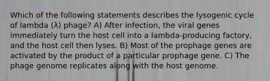 Which of the following statements describes the lysogenic cycle of lambda (λ) phage? A) After infection, the viral genes immediately turn the host cell into a lambda-producing factory, and the host cell then lyses. B) Most of the prophage genes are activated by the product of a particular prophage gene. C) The phage genome replicates along with the host genome.