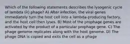 Which of the following statements describes the lysogenic cycle of lambda (λ) phage? A) After infection, the viral genes immediately turn the host cell into a lambda-producing factory, and the host cell then lyses. B) Most of the prophage genes are activated by the product of a particular prophage gene. C) The phage genome replicates along with the host genome. D) The phage DNA is copied and exits the cell as a phage