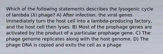 Which of the following statements describes the lysogenic cycle of lambda (λ) phage? A) After infection, the viral genes immediately turn the host cell into a lambda-producing factory, and the host cell then lyses. B) Most of the prophage genes are activated by the product of a particular prophage gene. C) The phage genome replicates along with the host genome. D) The phage DNA is copied and exits the cell as a phage