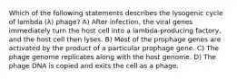 Which of the following statements describes the lysogenic cycle of lambda (λ) phage? A) After infection, the viral genes immediately turn the host cell into a lambda-producing factory, and the host cell then lyses. B) Most of the prophage genes are activated by the product of a particular prophage gene. C) The phage genome replicates along with the host genome. D) The phage DNA is copied and exits the cell as a phage.