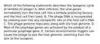 Which of the following statements describes the lysogenic cycle of lambda (λ) phage? A. After infection, the viral genes immediately turn the host cell into a lambda-producing factory, and the host cell then lyses. B. The phage DNA is incorporated by crossing over into any nonspecific site on the host cell's DNA. C. The phage genome replicates along with the host genome. D. Most of the prophage genes are activated by the product of a particular prophage gene. E. Certain environmental triggers can cause the phage to exit the host genome, switching from the lytic to the lysogenic.