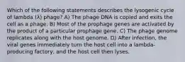 Which of the following statements describes the lysogenic cycle of lambda (λ) phage? A) The phage DNA is copied and exits the cell as a phage. B) Most of the prophage genes are activated by the product of a particular prophage gene. C) The phage genome replicates along with the host genome. D) After infection, the viral genes immediately turn the host cell into a lambda-producing factory, and the host cell then lyses.